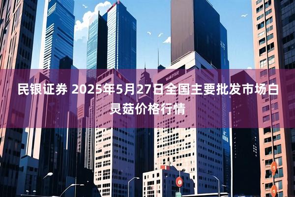 民银证券 2025年5月27日全国主要批发市场白灵菇价格行情