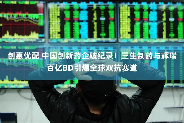 创惠优配 中国创新药企破纪录！三生制药与辉瑞百亿BD引爆全球双抗赛道