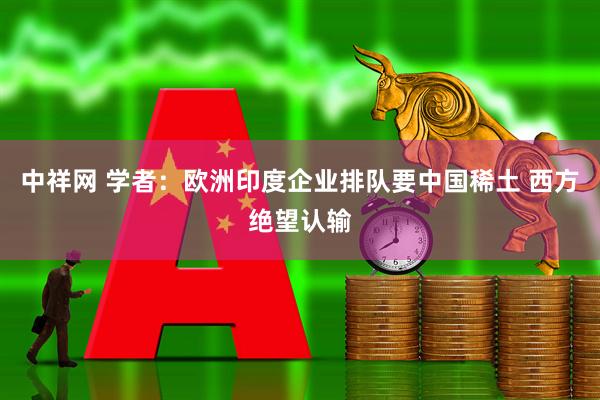 中祥网 学者：欧洲印度企业排队要中国稀土 西方绝望认输