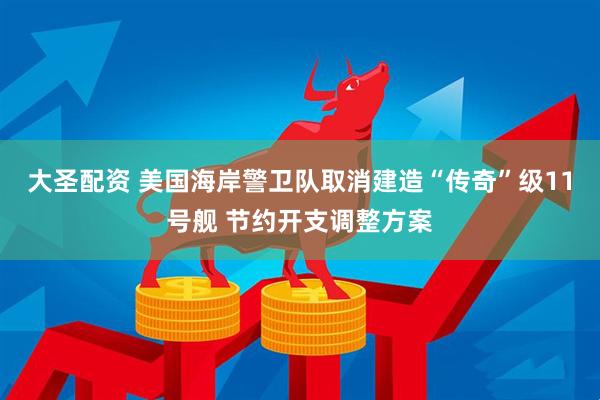 大圣配资 美国海岸警卫队取消建造“传奇”级11号舰 节约开支调整方案