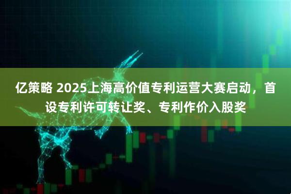 亿策略 2025上海高价值专利运营大赛启动，首设专利许可转让奖、专利作价入股奖