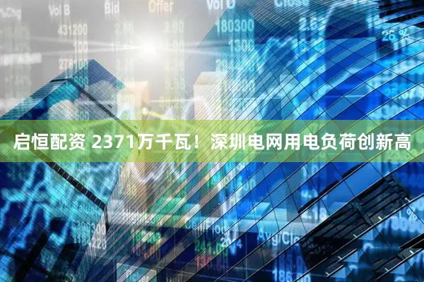 启恒配资 2371万千瓦！深圳电网用电负荷创新高