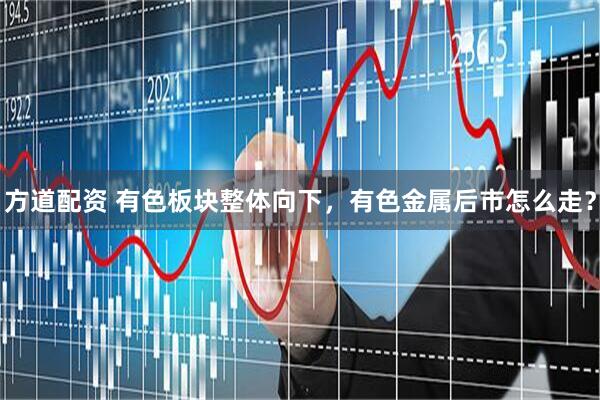 方道配资 有色板块整体向下，有色金属后市怎么走？