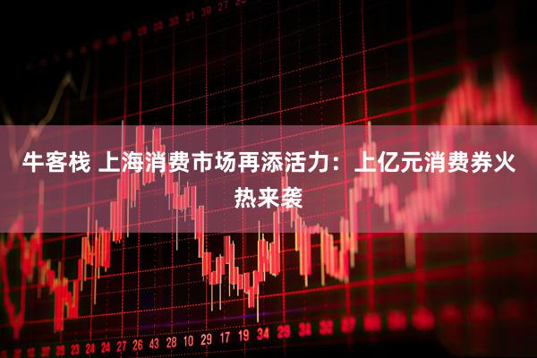 牛客栈 上海消费市场再添活力：上亿元消费券火热来袭