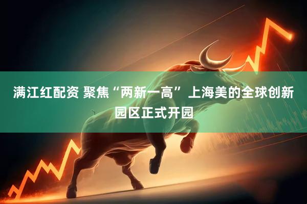 满江红配资 聚焦“两新一高” 上海美的全球创新园区正式开园
