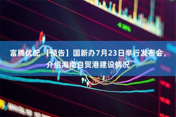 富腾优配 【预告】国新办7月23日举行发布会，介绍海南自贸港建设情况