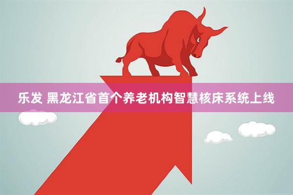 乐发 黑龙江省首个养老机构智慧核床系统上线