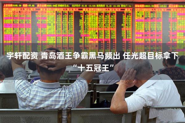 宇轩配资 青岛酒王争霸黑马频出 任光超目标拿下“十五冠王”