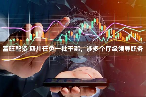 富旺配资 四川任免一批干部，涉多个厅级领导职务