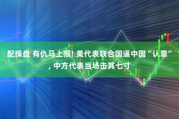配操盘 有仇马上报! 美代表联合国逼中国“认罪”, 中方代表当场击其七寸