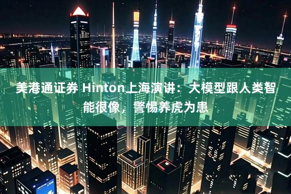 美港通证券 Hinton上海演讲：大模型跟人类智能很像，警惕养虎为患
