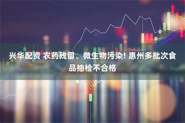 兴华配资 农药残留、微生物污染! 惠州多批次食品抽检不合格
