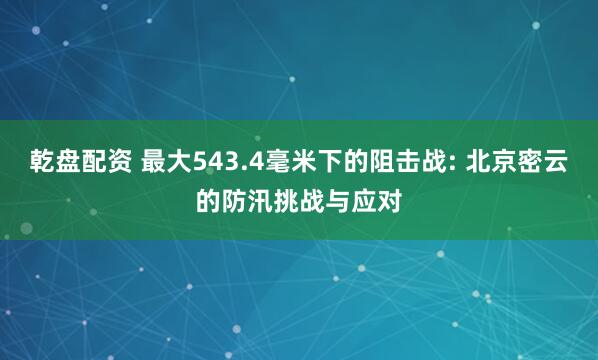 乾盘配资 最大543.4毫米下的阻击战: 北京密云的防汛挑战与应对