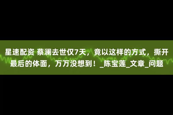 星速配资 蔡澜去世仅7天，竟以这样的方式，撕开最后的体面，万万没想到！_陈宝莲_文章_问题