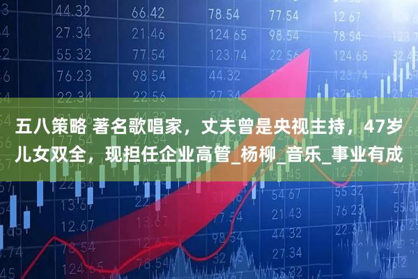 五八策略 著名歌唱家，丈夫曾是央视主持，47岁儿女双全，现担任企业高管_杨柳_音乐_事业有成
