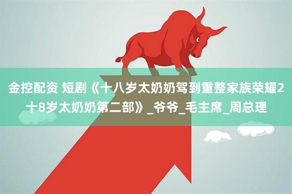 金控配资 短剧《十八岁太奶奶驾到重整家族荣耀2十8岁太奶奶第二部》_爷爷_毛主席_周总理