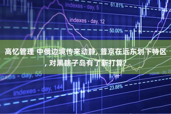 高忆管理 中俄边境传来动静, 普京在远东划下特区, 对黑瞎子岛有了新打算?