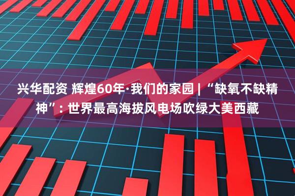 兴华配资 辉煌60年·我们的家园 | “缺氧不缺精神”: 世界最高海拔风电场吹绿大美西藏