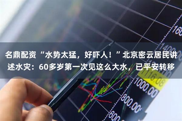 名鼎配资 “水势太猛，好吓人！”北京密云居民讲述水灾：60多岁第一次见这么大水，已平安转移