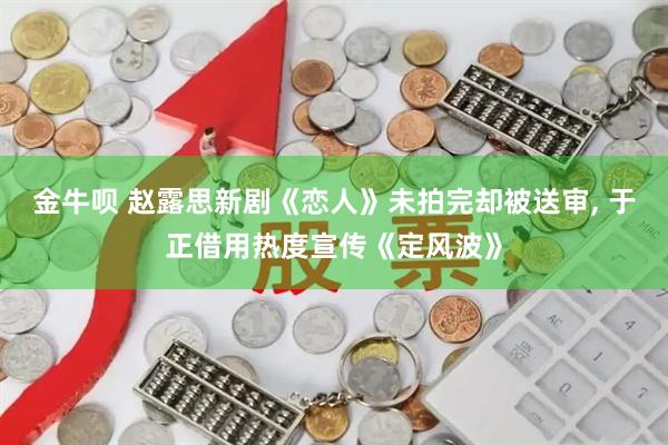 金牛呗 赵露思新剧《恋人》未拍完却被送审, 于正借用热度宣传《定风波》