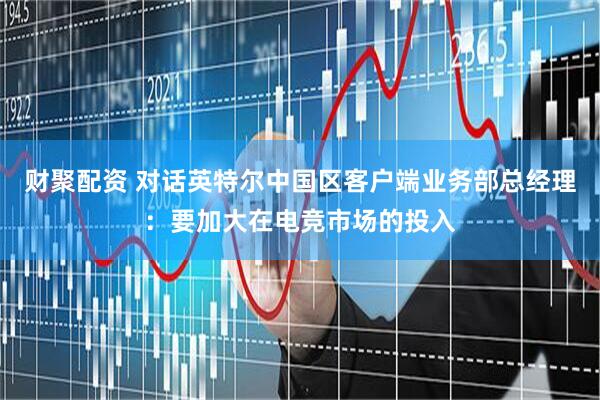 财聚配资 对话英特尔中国区客户端业务部总经理：要加大在电竞市场的投入