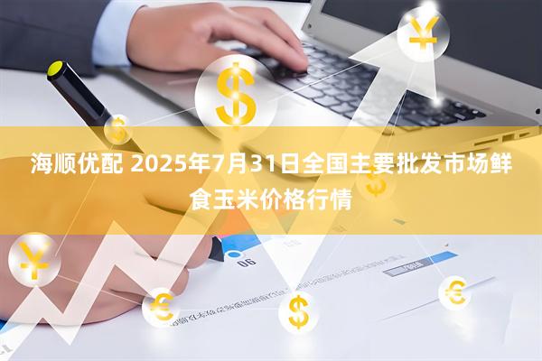 海顺优配 2025年7月31日全国主要批发市场鲜食玉米价格行情