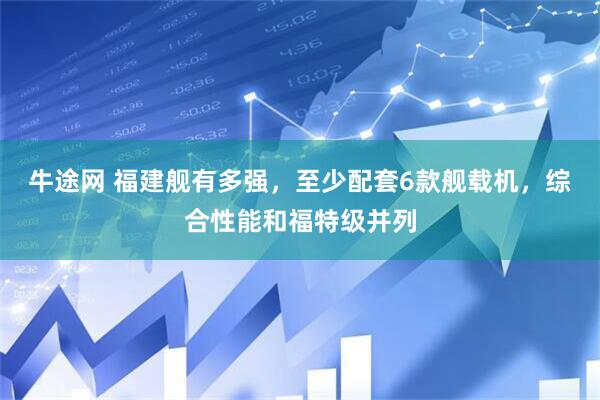 牛途网 福建舰有多强，至少配套6款舰载机，综合性能和福特级并列