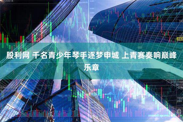 股利网 千名青少年琴手逐梦申城 上青赛奏响巅峰乐章