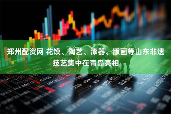 郑州配资网 花馍、陶艺、漆器、版画等山东非遗技艺集中在青岛亮相