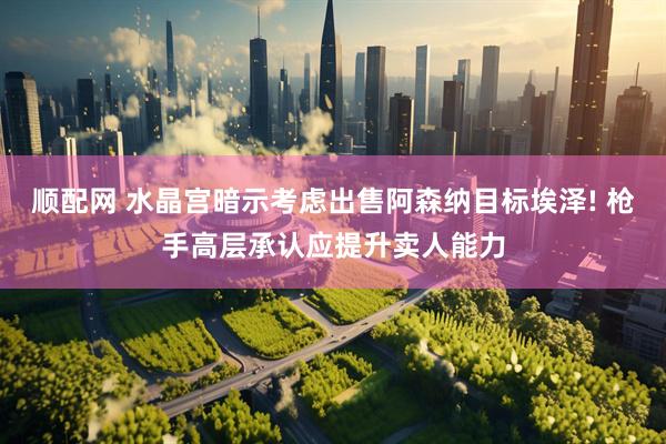 顺配网 水晶宫暗示考虑出售阿森纳目标埃泽! 枪手高层承认应提升卖人能力
