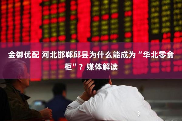 金御优配 河北邯郸邱县为什么能成为“华北零食柜”？媒体解读