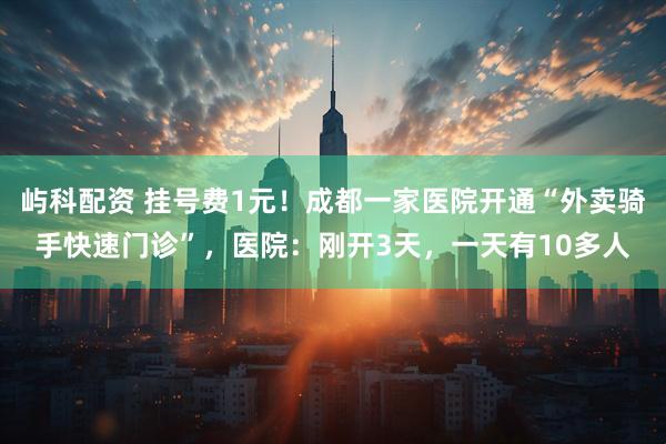 屿科配资 挂号费1元！成都一家医院开通“外卖骑手快速门诊”，医院：刚开3天，一天有10多人