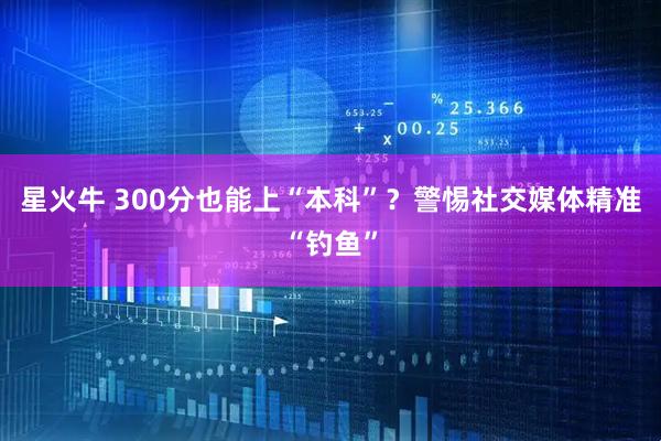星火牛 300分也能上“本科”？警惕社交媒体精准“钓鱼”