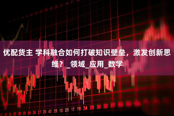 优配货主 学科融合如何打破知识壁垒，激发创新思维？_领域_应用_数学