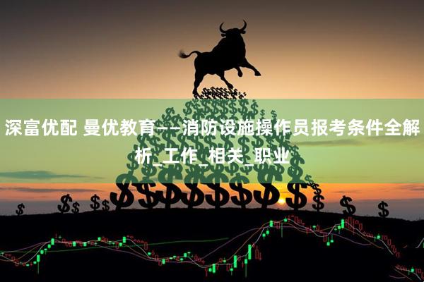 深富优配 曼优教育——消防设施操作员报考条件全解析_工作_相关_职业