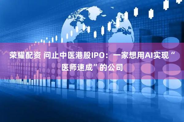 荣耀配资 问止中医港股IPO：一家想用AI实现“医师速成”的公司