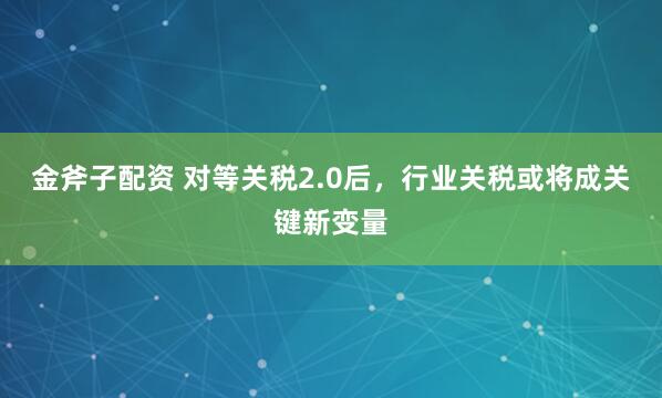 金斧子配资 对等关税2.0后，行业关税或将成关键新变量
