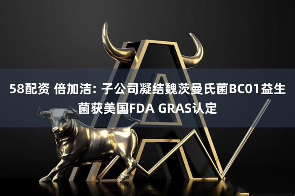 58配资 倍加洁: 子公司凝结魏茨曼氏菌BC01益生菌获美国FDA GRAS认定