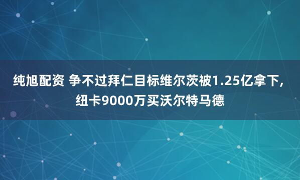 纯旭配资 争不过拜仁目标维尔茨被1.25亿拿下, 纽卡9000万买沃尔特马德