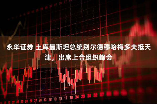 永华证券 土库曼斯坦总统别尔德穆哈梅多夫抵天津，出席上合组织峰会