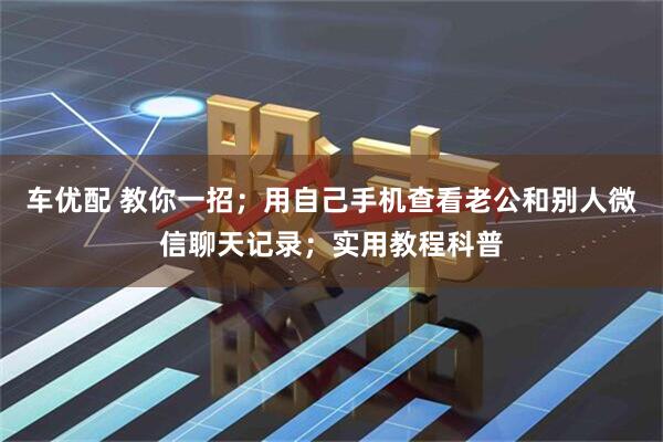 车优配 教你一招；用自己手机查看老公和别人微信聊天记录；实用教程科普