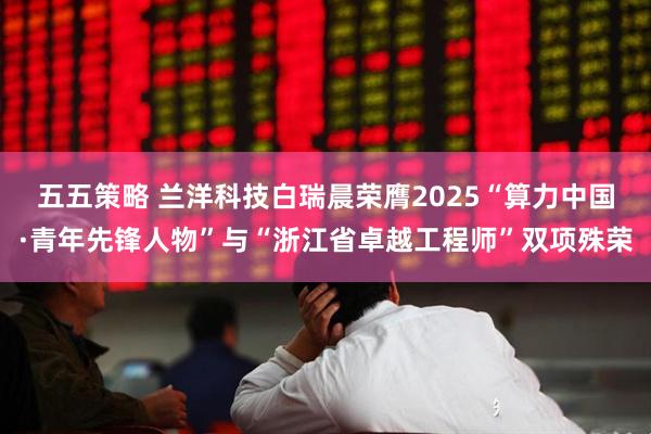五五策略 兰洋科技白瑞晨荣膺2025“算力中国·青年先锋人物”与“浙江省卓越工程师”双项殊荣