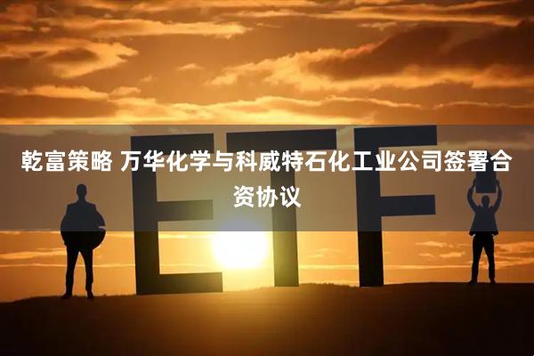 乾富策略 万华化学与科威特石化工业公司签署合资协议