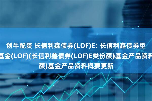 创牛配资 长信利鑫债券(LOF)E: 长信利鑫债券型证券投资基金(LOF)(长信利鑫债券(LOF)E类份额)基金产品资料概要更新