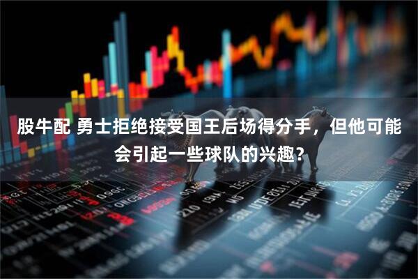 股牛配 勇士拒绝接受国王后场得分手，但他可能会引起一些球队的兴趣？