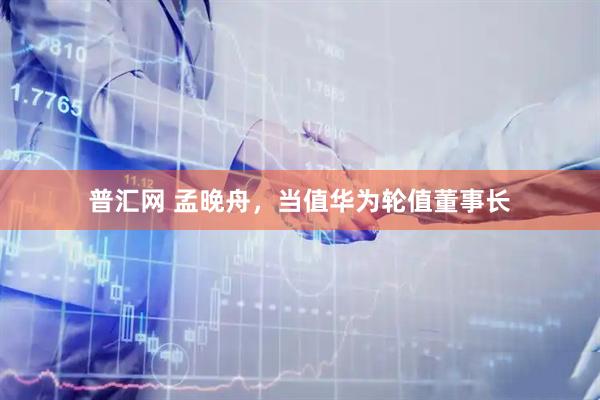 普汇网 孟晚舟，当值华为轮值董事长