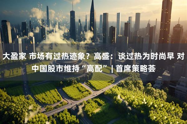 大盈家 市场有过热迹象？高盛：谈过热为时尚早 对中国股市维持“高配” | 首席策略荟