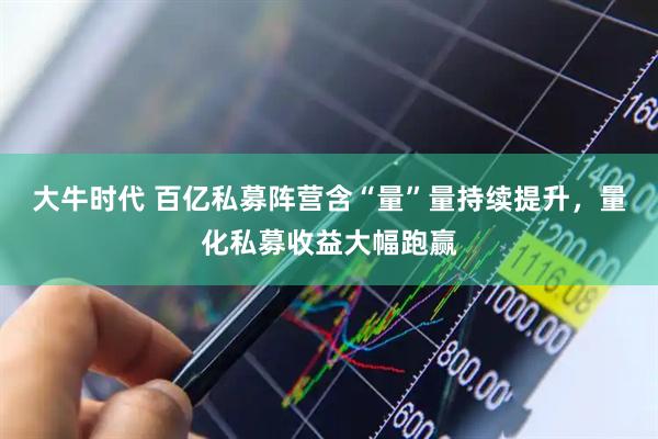 大牛时代 百亿私募阵营含“量”量持续提升，量化私募收益大幅跑赢