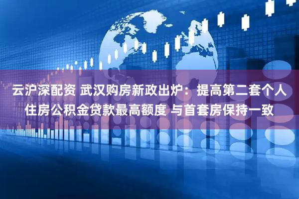 云沪深配资 武汉购房新政出炉：提高第二套个人住房公积金贷款最高额度 与首套房保持一致