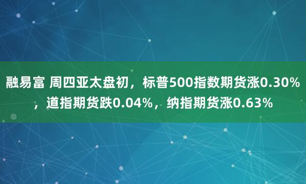 融易富 周四亚太盘初，标普500指数期货涨0.30%，道指期货跌0.04%，纳指期货涨0.63%